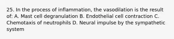 25. In the process of inflammation, the vasodilation is the result of: A. Mast cell degranulation B. Endothelial cell contraction C. Chemotaxis of neutrophils D. Neural impulse by the sympathetic system