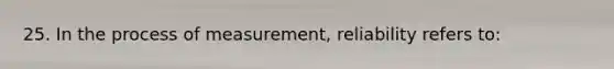 25. In the process of measurement, reliability refers to: