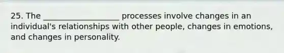 25. The ___________________ processes involve changes in an individual's relationships with other people, changes in emotions, and changes in personality.