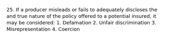 25. If a producer misleads or fails to adequately discloses the and true nature of the policy offered to a potential insured, it may be considered: 1. Defamation 2. Unfair discrimination 3. Misrepresentation 4. Coercion