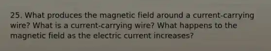 25. What produces the magnetic field around a current-carrying wire? What is a current-carrying wire? What happens to the magnetic field as the electric current increases?