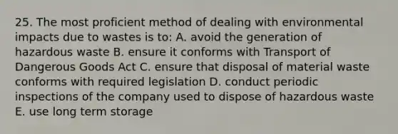 25. The most proficient method of dealing with environmental impacts due to wastes is to: A. avoid the generation of hazardous waste B. ensure it conforms with Transport of Dangerous Goods Act C. ensure that disposal of material waste conforms with required legislation D. conduct periodic inspections of the company used to dispose of hazardous waste E. use long term storage