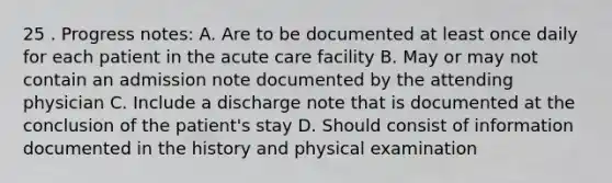 25 . Progress notes: A. Are to be documented at least once daily for each patient in the acute care facility B. May or may not contain an admission note documented by the attending physician C. Include a discharge note that is documented at the conclusion of the patient's stay D. Should consist of information documented in the history and physical examination