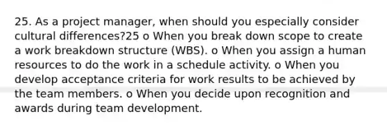 25. As a project manager, when should you especially consider cultural differences?25 o When you break down scope to create a work breakdown structure (WBS). o When you assign a human resources to do the work in a schedule activity. o When you develop acceptance criteria for work results to be achieved by the team members. o When you decide upon recognition and awards during team development.