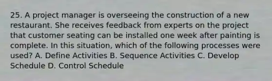 25. A project manager is overseeing the construction of a new restaurant. She receives feedback from experts on the project that customer seating can be installed one week after painting is complete. In this situation, which of the following processes were used? A. Define Activities B. Sequence Activities C. Develop Schedule D. Control Schedule