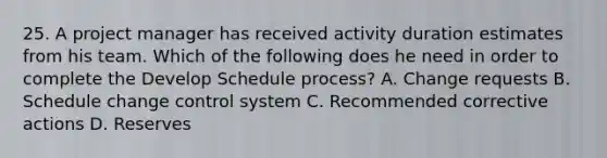 25. A project manager has received activity duration estimates from his team. Which of the following does he need in order to complete the Develop Schedule process? A. Change requests B. Schedule change control system C. Recommended corrective actions D. Reserves