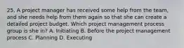 25. A project manager has received some help from the team, and she needs help from them again so that she can create a detailed project budget. Which project management process group is she in? A. Initiating B. Before the project management process C. Planning D. Executing