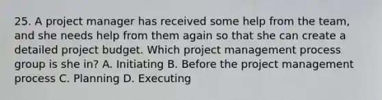 25. A project manager has received some help from the team, and she needs help from them again so that she can create a detailed project budget. Which project management process group is she in? A. Initiating B. Before the project management process C. Planning D. Executing