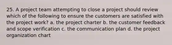 25. A project team attempting to close a project should review which of the following to ensure the customers are satisfied with the project work? a. the project charter b. the customer feedback and scope verification c. the communication plan d. the project organization chart