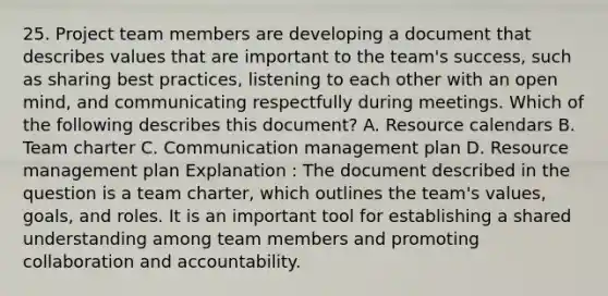 25. Project team members are developing a document that describes values that are important to the team's success, such as sharing best practices, listening to each other with an open mind, and communicating respectfully during meetings. Which of the following describes this document? A. Resource calendars B. Team charter C. Communication management plan D. Resource management plan Explanation : The document described in the question is a team charter, which outlines the team's values, goals, and roles. It is an important tool for establishing a shared understanding among team members and promoting collaboration and accountability.