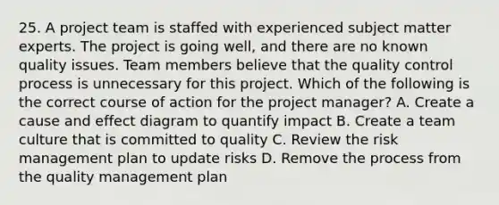 25. A project team is staffed with experienced subject matter experts. The project is going well, and there are no known quality issues. Team members believe that the quality control process is unnecessary for this project. Which of the following is the correct course of action for the project manager? A. Create a cause and effect diagram to quantify impact B. Create a team culture that is committed to quality C. Review the risk management plan to update risks D. Remove the process from the quality management plan