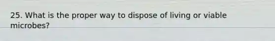 25. What is the proper way to dispose of living or viable microbes?