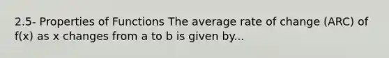 2.5- Properties of Functions The average rate of change (ARC) of f(x) as x changes from a to b is given by...