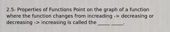 2.5- Properties of Functions Point on the graph of a function where the function changes from increading -> decreasing or decreasing -> increasing is called the _____ _____.