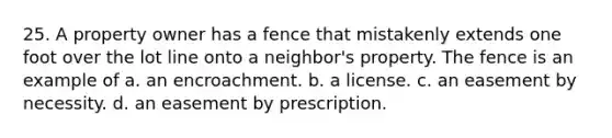 25. A property owner has a fence that mistakenly extends one foot over the lot line onto a neighbor's property. The fence is an example of a. an encroachment. b. a license. c. an easement by necessity. d. an easement by prescription.