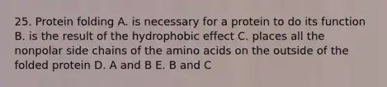 25. Protein folding A. is necessary for a protein to do its function B. is the result of the <a href='https://www.questionai.com/knowledge/k0DEN5rKnk-hydrophobic-effect' class='anchor-knowledge'>hydrophobic effect</a> C. places all the nonpolar side chains of the <a href='https://www.questionai.com/knowledge/k9gb720LCl-amino-acids' class='anchor-knowledge'>amino acids</a> on the outside of the folded protein D. A and B E. B and C