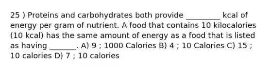 25 ) Proteins and carbohydrates both provide _________ kcal of energy per gram of nutrient. A food that contains 10 kilocalories (10 kcal) has the same amount of energy as a food that is listed as having _______. A) 9 ; 1000 Calories B) 4 ; 10 Calories C) 15 ; 10 calories D) 7 ; 10 calories