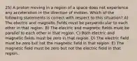 25) A proton moving in a region of a space does not experience any acceleration in the direction of motion. Which of the following statements is correct with respect to this situation? A) The electric and magnetic fields must be perpendicular to each other in that region. B) The electric and magnetic fields must be parallel to each other in that region. C) Both electric and magnetic fields must be zero in that region. D) The electric field must be zero but not the magnetic field in that region. E) The magnetic field must be zero but not the electric field in that region.