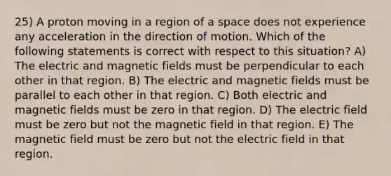 25) A proton moving in a region of a space does not experience any acceleration in the direction of motion. Which of the following statements is correct with respect to this situation? A) The electric and magnetic fields must be perpendicular to each other in that region. B) The electric and magnetic fields must be parallel to each other in that region. C) Both electric and magnetic fields must be zero in that region. D) The electric field must be zero but not the magnetic field in that region. E) The magnetic field must be zero but not the electric field in that region.