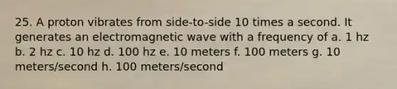 25. A proton vibrates from side-to-side 10 times a second. It generates an electromagnetic wave with a frequency of a. 1 hz b. 2 hz c. 10 hz d. 100 hz e. 10 meters f. 100 meters g. 10 meters/second h. 100 meters/second