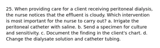 25. When providing care for a client receiving peritoneal dialysis, the nurse notices that the effluent is cloudy. Which intervention is most important for the nurse to carry out? a. Irrigate the peritoneal catheter with saline. b. Send a specimen for culture and sensitivity. c. Document the finding in the client's chart. d. Change the dialysate solution and catheter tubing.