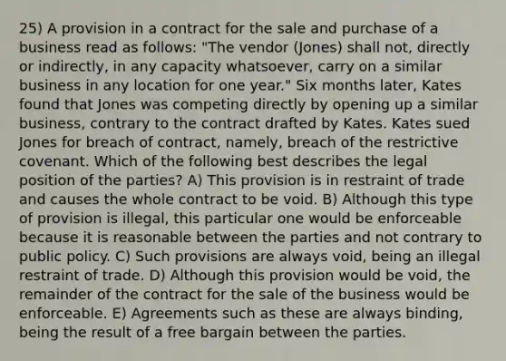 25) A provision in a contract for the sale and purchase of a business read as follows: "The vendor (Jones) shall not, directly or indirectly, in any capacity whatsoever, carry on a similar business in any location for one year." Six months later, Kates found that Jones was competing directly by opening up a similar business, contrary to the contract drafted by Kates. Kates sued Jones for breach of contract, namely, breach of the restrictive covenant. Which of the following best describes the legal position of the parties? A) This provision is in restraint of trade and causes the whole contract to be void. B) Although this type of provision is illegal, this particular one would be enforceable because it is reasonable between the parties and not contrary to public policy. C) Such provisions are always void, being an illegal restraint of trade. D) Although this provision would be void, the remainder of the contract for the sale of the business would be enforceable. E) Agreements such as these are always binding, being the result of a free bargain between the parties.