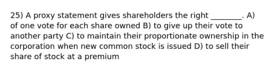 25) A proxy statement gives shareholders the right ________. A) of one vote for each share owned B) to give up their vote to another party C) to maintain their proportionate ownership in the corporation when new common stock is issued D) to sell their share of stock at a premium