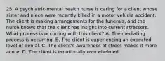 25. A psychiatric-mental health nurse is caring for a client whose sister and niece were recently killed in a motor vehicle accident. The client is making arrangements for the funerals, and the nurse knows that the client has insight into current stressors. What process is occurring with this client? A. The mediating process is occurring. B. The client is experiencing an expected level of denial. C. The client's awareness of stress makes it more acute. D. The client is emotionally overwhelmed.