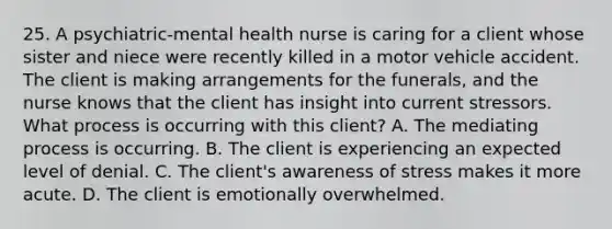 25. A psychiatric-mental health nurse is caring for a client whose sister and niece were recently killed in a motor vehicle accident. The client is making arrangements for the funerals, and the nurse knows that the client has insight into current stressors. What process is occurring with this client? A. The mediating process is occurring. B. The client is experiencing an expected level of denial. C. The client's awareness of stress makes it more acute. D. The client is emotionally overwhelmed.