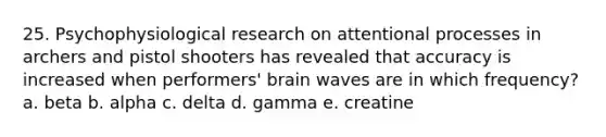 25. Psychophysiological research on attentional processes in archers and pistol shooters has revealed that accuracy is increased when performers' brain waves are in which frequency? a. beta b. alpha c. delta d. gamma e. creatine