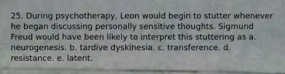 25. During psychotherapy, Leon would begin to stutter whenever he began discussing personally sensitive thoughts. Sigmund Freud would have been likely to interpret this stuttering as a. neurogenesis. b. tardive dyskinesia. c. transference. d. resistance. e. latent.