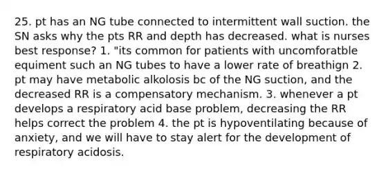 25. pt has an NG tube connected to intermittent wall suction. the SN asks why the pts RR and depth has decreased. what is nurses best response? 1. "its common for patients with uncomforatble equiment such an NG tubes to have a lower rate of breathign 2. pt may have metabolic alkolosis bc of the NG suction, and the decreased RR is a compensatory mechanism. 3. whenever a pt develops a respiratory acid base problem, decreasing the RR helps correct the problem 4. the pt is hypoventilating because of anxiety, and we will have to stay alert for the development of respiratory acidosis.