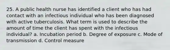 25. A public health nurse has identified a client who has had contact with an infectious individual who has been diagnosed with active tuberculosis. What term is used to describe the amount of time the client has spent with the infectious individual? a. Incubation period b. Degree of exposure c. Mode of transmission d. Control measure