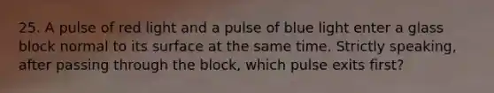 25. A pulse of red light and a pulse of blue light enter a glass block normal to its surface at the same time. Strictly speaking, after passing through the block, which pulse exits first?