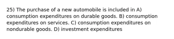 25) The purchase of a new automobile is included in A) consumption expenditures on durable goods. B) consumption expenditures on services. C) consumption expenditures on nondurable goods. D) investment expenditures