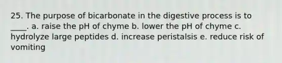 25. The purpose of bicarbonate in the digestive process is to ____. a. raise the pH of chyme b. lower the pH of chyme c. hydrolyze large peptides d. increase peristalsis e. reduce risk of vomiting