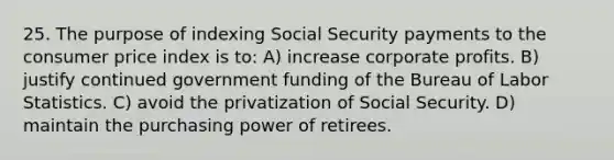 25. The purpose of indexing Social Security payments to the consumer price index is to: A) increase corporate profits. B) justify continued government funding of the Bureau of Labor Statistics. C) avoid the privatization of Social Security. D) maintain the purchasing power of retirees.