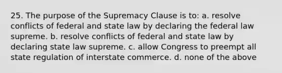 25. The purpose of the Supremacy Clause is to: a. resolve conflicts of federal and state law by declaring the federal law supreme. b. resolve conflicts of federal and state law by declaring state law supreme. c. allow Congress to preempt all state regulation of interstate commerce. d. none of the above