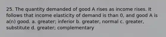 25. The quantity demanded of good A rises as income rises. It follows that income elasticity of demand is than 0, and good A is a(n) good. a. greater; inferior b. greater, normal c. greater, substitute d. greater; complementary