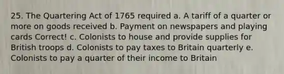 25. The Quartering Act of 1765 required a. A tariff of a quarter or more on goods received b. Payment on newspapers and playing cards Correct! c. Colonists to house and provide supplies for British troops d. Colonists to pay taxes to Britain quarterly e. Colonists to pay a quarter of their income to Britain