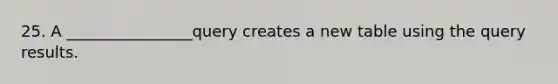 25. A ________________query creates a new table using the query results.