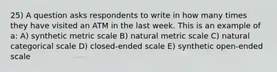 25) A question asks respondents to write in how many times they have visited an ATM in the last week. This is an example of a: A) synthetic metric scale B) natural metric scale C) natural categorical scale D) closed-ended scale E) synthetic open-ended scale