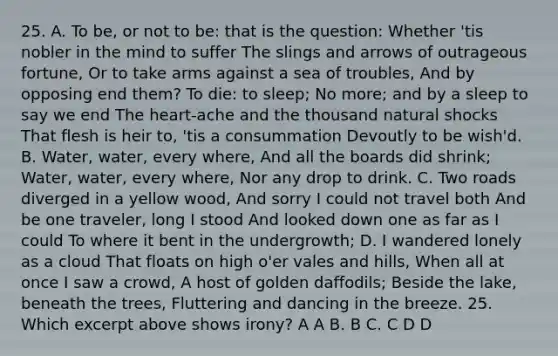 25. A. To be, or not to be: that is the question: Whether 'tis nobler in the mind to suffer The slings and arrows of outrageous fortune, Or to take arms against a sea of troubles, And by opposing end them? To die: to sleep; No more; and by a sleep to say we end The heart-ache and the thousand natural shocks That flesh is heir to, 'tis a consummation Devoutly to be wish'd. B. Water, water, every where, And all the boards did shrink; Water, water, every where, Nor any drop to drink. C. Two roads diverged in a yellow wood, And sorry I could not travel both And be one traveler, long I stood And looked down one as far as I could To where it bent in the undergrowth; D. I wandered lonely as a cloud That floats on high o'er vales and hills, When all at once I saw a crowd, A host of golden daffodils; Beside the lake, beneath the trees, Fluttering and dancing in the breeze. 25. Which excerpt above shows irony? A A B. B C. C D D