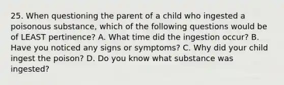 25. When questioning the parent of a child who ingested a poisonous substance, which of the following questions would be of LEAST pertinence? A. What time did the ingestion occur? B. Have you noticed any signs or symptoms? C. Why did your child ingest the poison? D. Do you know what substance was ingested?