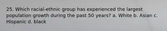 25. Which racial-ethnic group has experienced the largest population growth during the past 50 years? a. White b. Asian c. Hispanic d. black