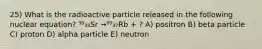 25) What is the radioactive particle released in the following nuclear equation? ⁹⁰₃₈Sr →⁸⁹₃₇Rb + ? A) positron B) beta particle C) proton D) alpha particle E) neutron