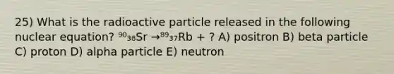 25) What is the radioactive particle released in the following nuclear equation? ⁹⁰₃₈Sr →⁸⁹₃₇Rb + ? A) positron B) beta particle C) proton D) alpha particle E) neutron