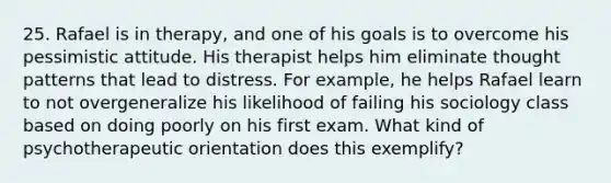 25. Rafael is in therapy, and one of his goals is to overcome his pessimistic attitude. His therapist helps him eliminate thought patterns that lead to distress. For example, he helps Rafael learn to not overgeneralize his likelihood of failing his sociology class based on doing poorly on his first exam. What kind of psychotherapeutic orientation does this exemplify?