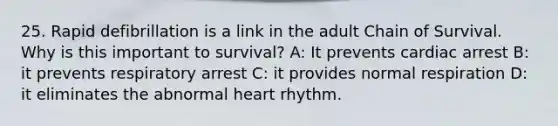 25. Rapid defibrillation is a link in the adult Chain of Survival. Why is this important to survival? A: It prevents cardiac arrest B: it prevents respiratory arrest C: it provides normal respiration D: it eliminates the abnormal heart rhythm.