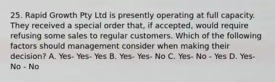 25. Rapid Growth Pty Ltd is presently operating at full capacity. They received a special order that, if accepted, would require refusing some sales to regular customers. Which of the following factors should management consider when making their decision? A. Yes- Yes- Yes B. Yes- Yes- No C. Yes- No - Yes D. Yes- No - No